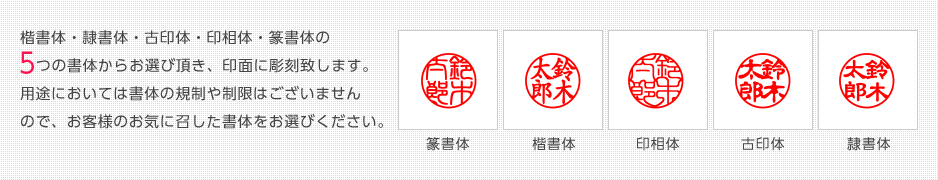 楷書体・隷書体・古印体・印相体・篆書体の5つの書体からお選び頂き、印面に彫刻致します。 用途においては書体の規制や制限はございませんので、お客様のお気に召した書体をお選びください。 