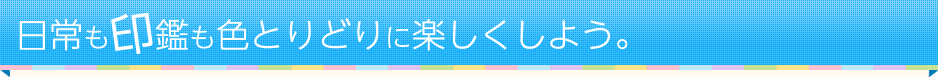 日常も印鑑も色とりどりに楽しくしよう。