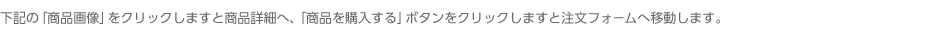 下記の「商品画像」をクリックしますと商品詳細へ、「商品を購入する」ボタンをクリックしますと注文フォームへ移動します。